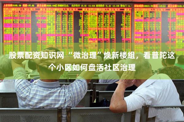 股票配资知识网 “微治理”焕新楼组，看普陀这个小区如何盘活社区治理