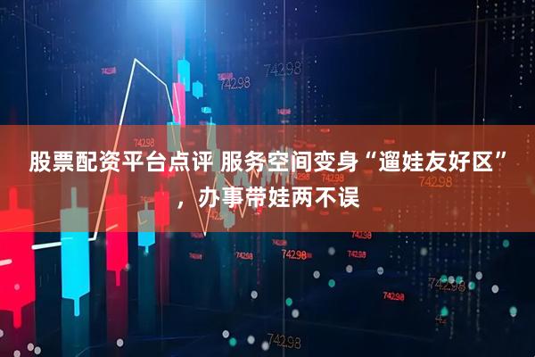 股票配资平台点评 服务空间变身“遛娃友好区”，办事带娃两不误