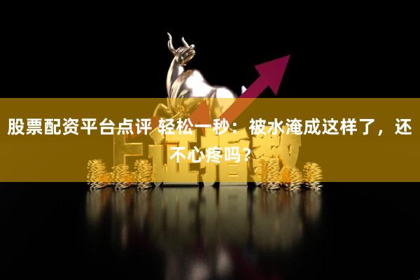 股票配资平台点评 轻松一秒：被水淹成这样了，还不心疼吗？
