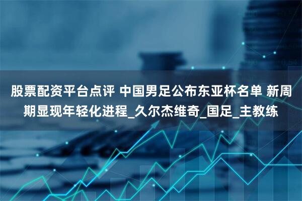 股票配资平台点评 中国男足公布东亚杯名单 新周期显现年轻化进程_久尔杰维奇_国足_主教练