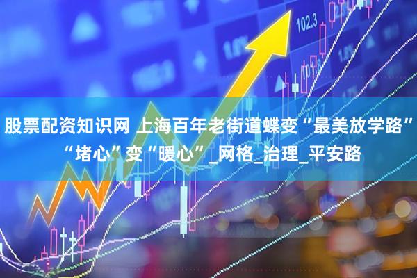 股票配资知识网 上海百年老街道蝶变“最美放学路” “堵心”变“暖心”_网格_治理_平安路