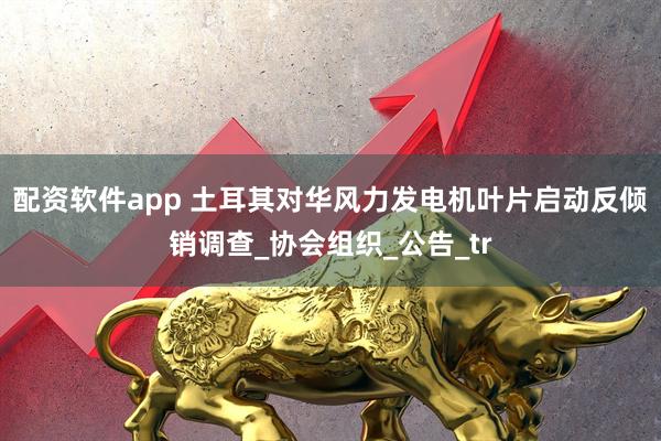 配资软件app 土耳其对华风力发电机叶片启动反倾销调查_协会组织_公告_tr
