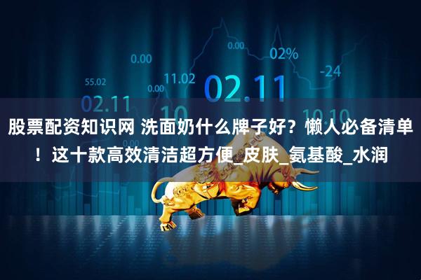 股票配资知识网 洗面奶什么牌子好？懒人必备清单！这十款高效清洁超方便_皮肤_氨基酸_水润