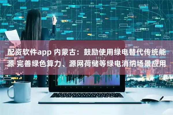 配资软件app 内蒙古：鼓励使用绿电替代传统能源 完善绿色算力、源网荷储等绿电消纳场景应用