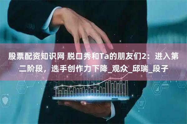 股票配资知识网 脱口秀和Ta的朋友们2：进入第二阶段，选手创作力下降_观众_邱瑞_段子