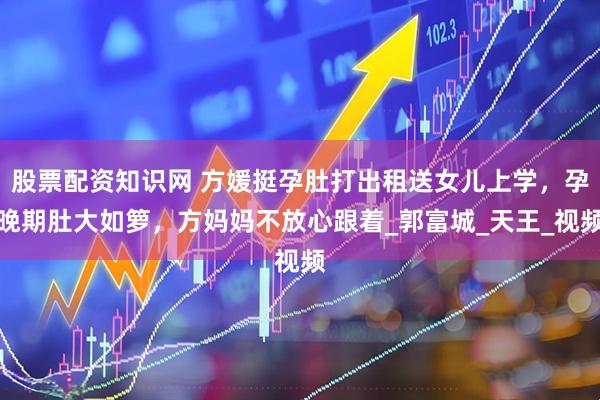 股票配资知识网 方媛挺孕肚打出租送女儿上学，孕晚期肚大如箩，方妈妈不放心跟着_郭富城_天王_视频