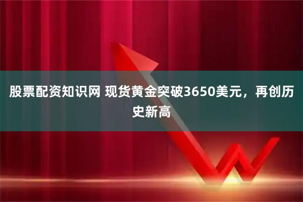 股票配资知识网 现货黄金突破3650美元，再创历史新高