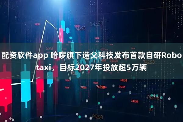 配资软件app 哈啰旗下造父科技发布首款自研Robotaxi，目标2027年投放超5万辆