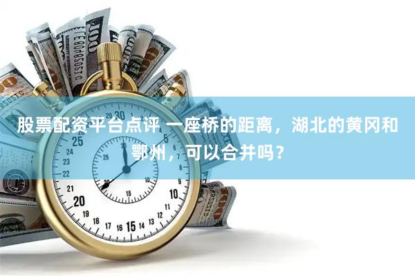 股票配资平台点评 一座桥的距离，湖北的黄冈和鄂州，可以合并吗？