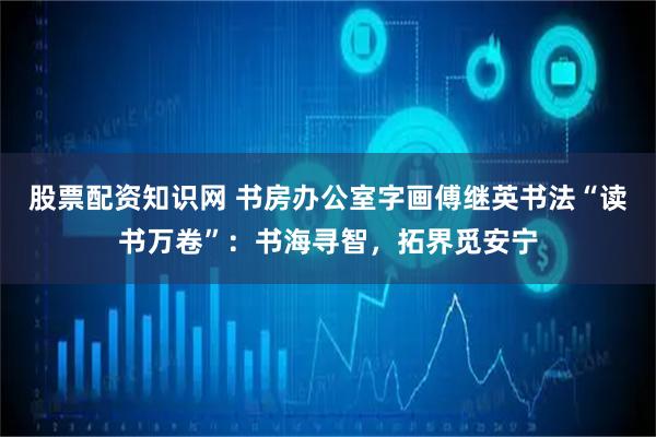 股票配资知识网 书房办公室字画傅继英书法“读书万卷”：书海寻智，拓界觅安宁