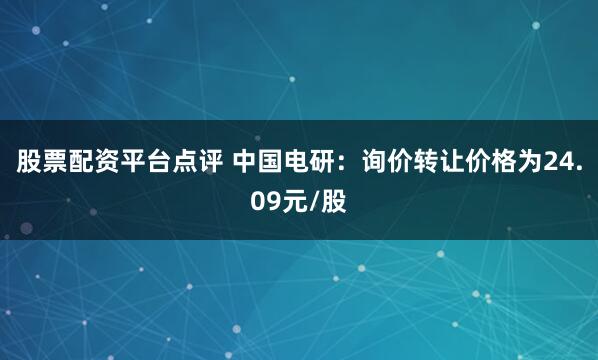 股票配资平台点评 中国电研：询价转让价格为24.09元/股