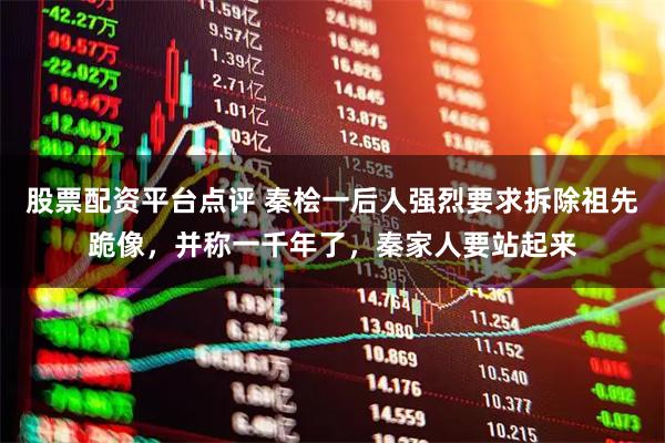 股票配资平台点评 秦桧一后人强烈要求拆除祖先跪像，并称一千年了，秦家人要站起来