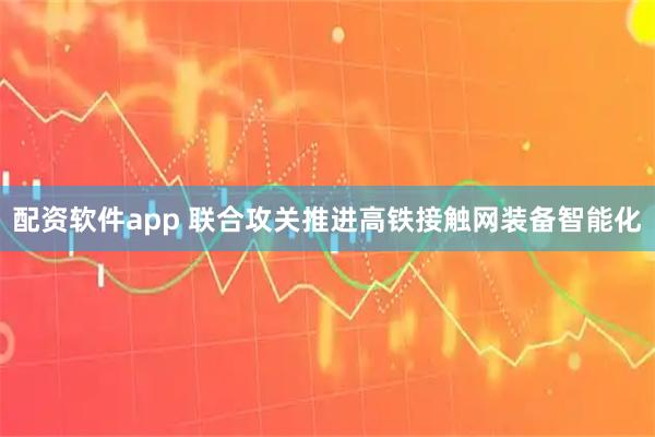 配资软件app 联合攻关推进高铁接触网装备智能化