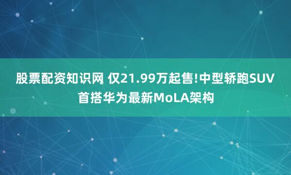 股票配资知识网 仅21.99万起售!中型轿跑SUV首搭华为最新MoLA架构